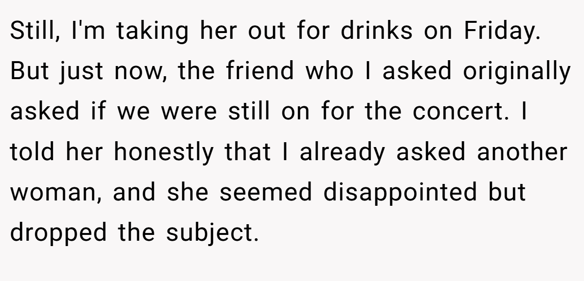 Still, I'm taking her out for drinks on Friday. But just now, the friend who I asked originally asked if we were still on for the concert. I told her honestly that I already asked another woman, and she seemed disappointed but dropped the subject.