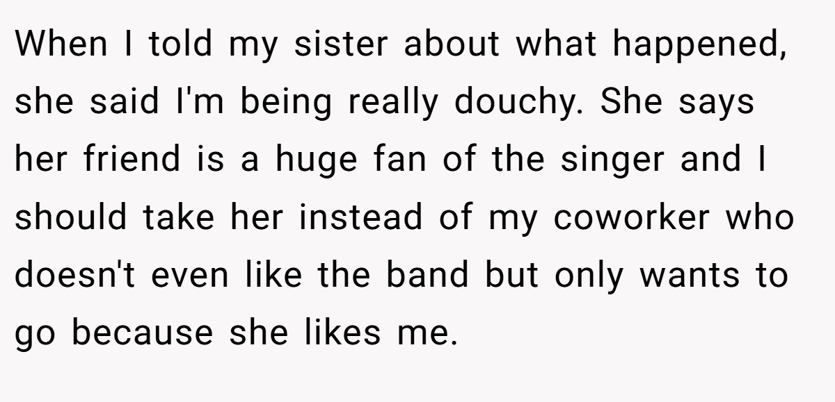 When I told my sister about what happened, she said I'm being really douchy. She says her friend is a huge fan of the singer and I should take her instead of my coworker who doesn't even like the band but only wants to go because she likes me.