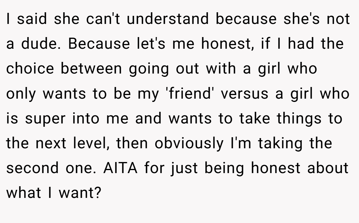 I said she can't understand because she's not a dude. Because let's me honest, if I had the choice between going out with a girl who only wants to be my 'friend' versus a girl who is super into me and wants to take things to the next level, then obviously I'm taking the second one. AITA for just being honest about what I want?