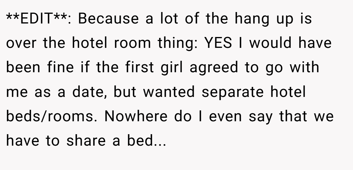 **EDIT**: Because a lot of the hang up is over the hotel room thing: YES I would have been fine if the first girl agreed to go with me as a date, but wanted separate hotel beds/rooms. Nowhere do I even say that we have to share a bed...