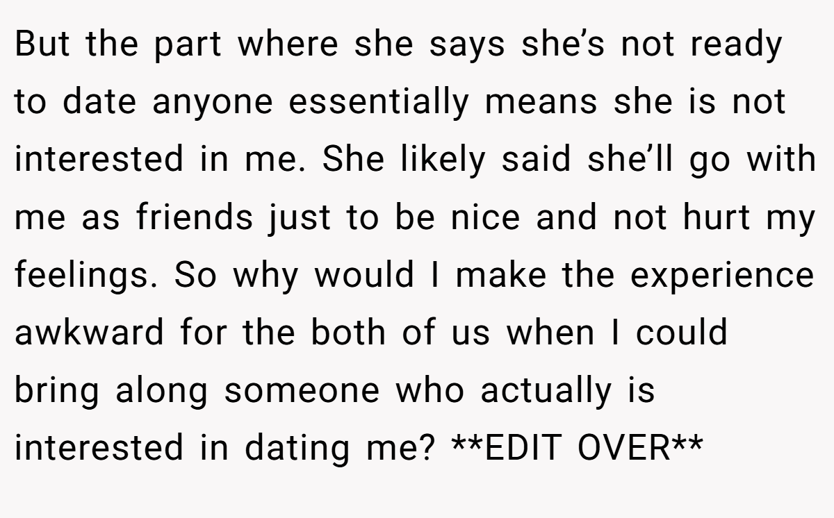 But the part where she says she’s not ready to date anyone essentially means she is not interested in me. She likely said she’ll go with me as friends just to be nice and not hurt my feelings. So why would I make the experience awkward for the both of us when I could bring along someone who actually is interested in dating me? **EDIT OVER**