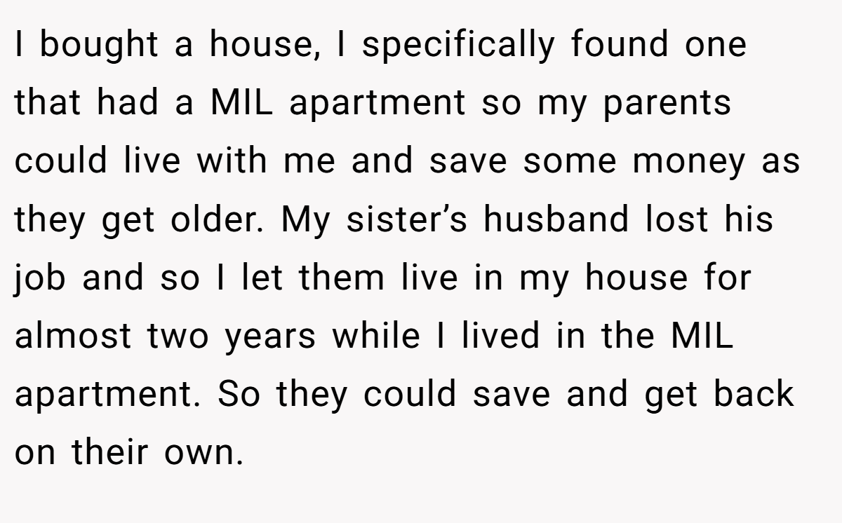 I bought a house, I specifically found one that had a MIL apartment so my parents could live with me and save some money as they get older. My sister’s husband lost his job and so I let them live in my house for almost two years while I lived in the MIL apartment. So they could save and get back on their own.