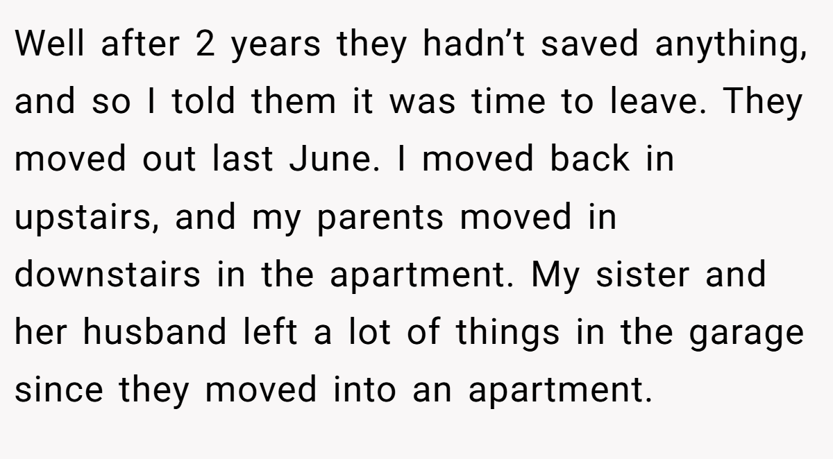 Well after 2 years they hadn’t saved anything, and so I told them it was time to leave. They moved out last June. I moved back in upstairs, and my parents moved in downstairs in the apartment. My sister and her husband left a lot of things in the garage since they moved into an apartment.