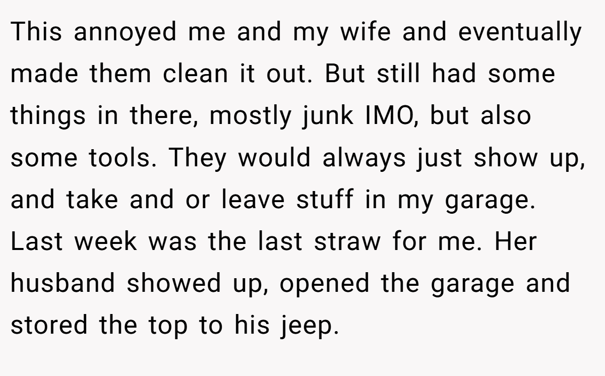 This annoyed me and my wife and eventually made them clean it out. But still had some things in there, mostly junk IMO, but also some tools. They would always just show up, and take and or leave stuff in my garage. Last week was the last straw for me. Her husband showed up, opened the garage and stored the top to his jeep.