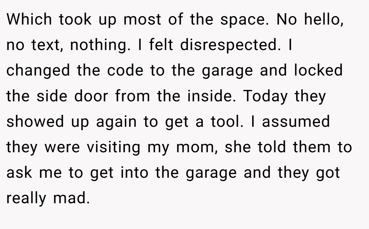 Which took up most of the space. No hello, no text, nothing. I felt disrespected. I changed the code to the garage and locked the side door from the inside. Today they showed up again to get a tool. I assumed they were visiting my mom, she told them to ask me to get into the garage and they got really mad.