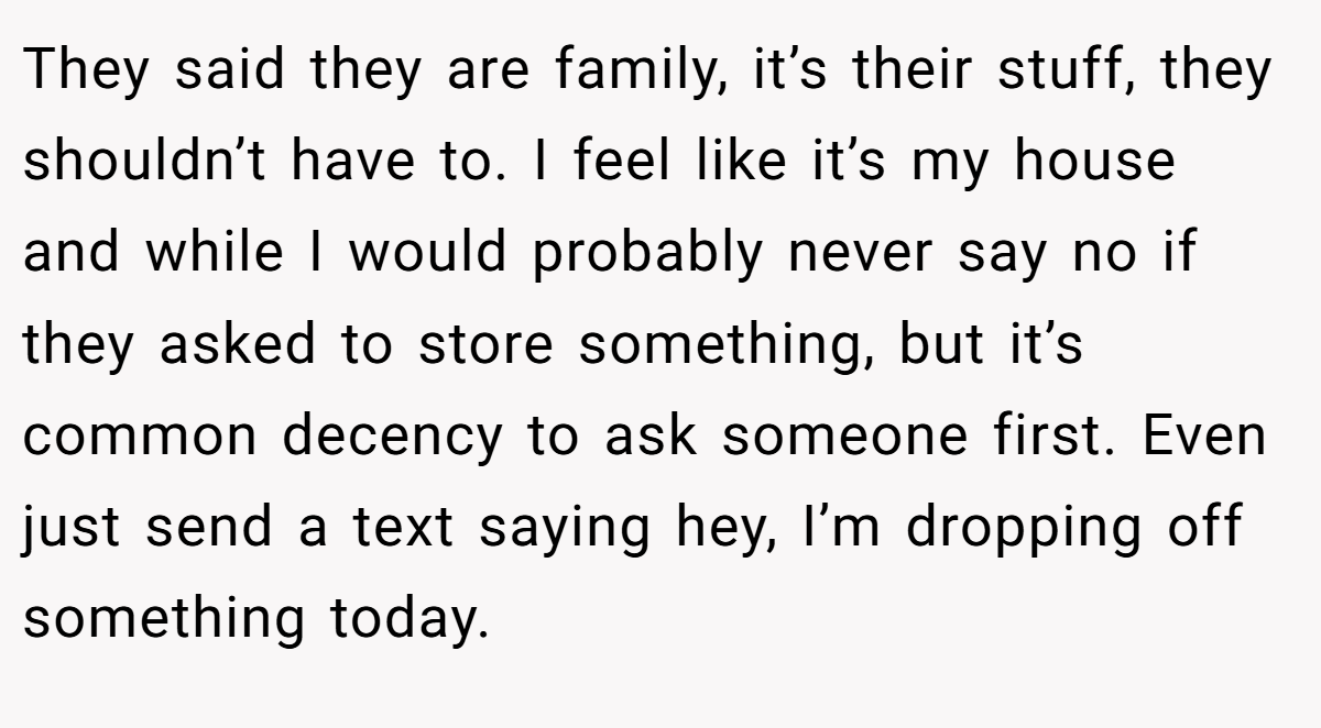 They said they are family, it’s their stuff, they shouldn’t have to. I feel like it’s my house and while I would probably never say no if they asked to store something, but it’s common decency to ask someone first. Even just send a text saying hey, I’m dropping off something today.