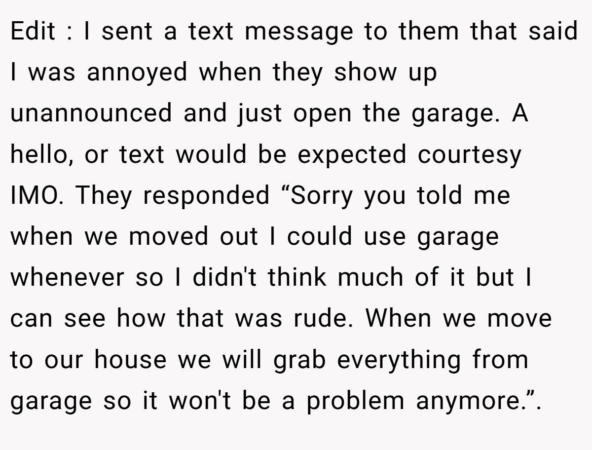Edit : I sent a text message to them that said I was annoyed when they show up unannounced and just open the garage. A hello, or text would be expected courtesy IMO. They responded “Sorry you told me when we moved out I could use garage whenever so I didn't think much of it but I can see how that was rude. When we move to our house we will grab everything from garage so it won't be a problem anymore.”. 