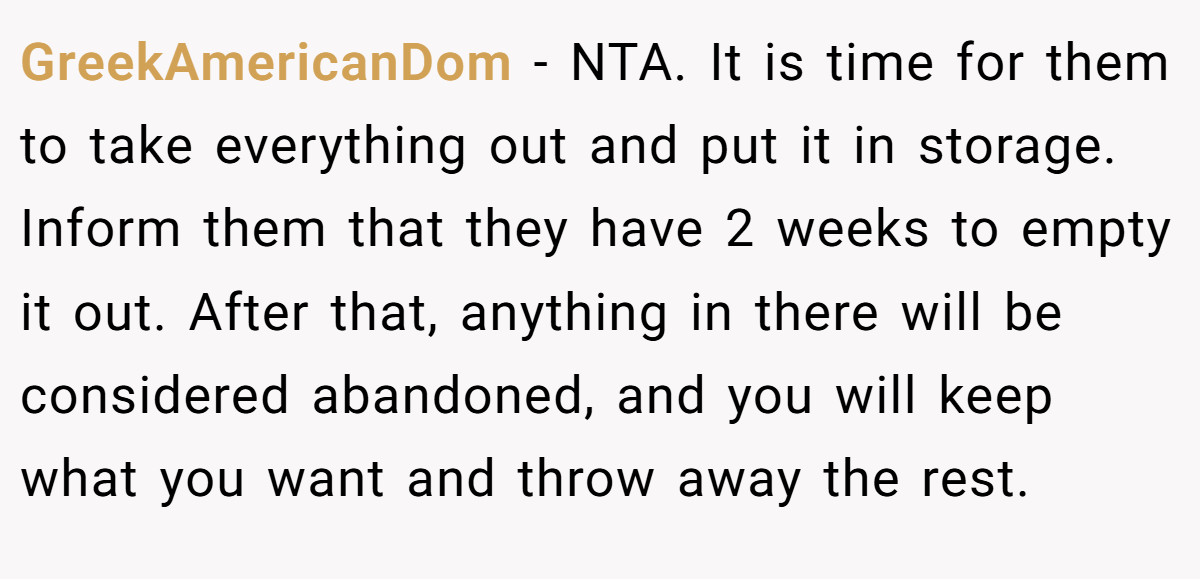 GreekAmericanDom − NTA. It is time for them to take everything out and put it in storage. Inform them that they have 2 weeks to empty it out. After that, anything in there will be considered abandoned, and you will keep what you want and throw away the rest.