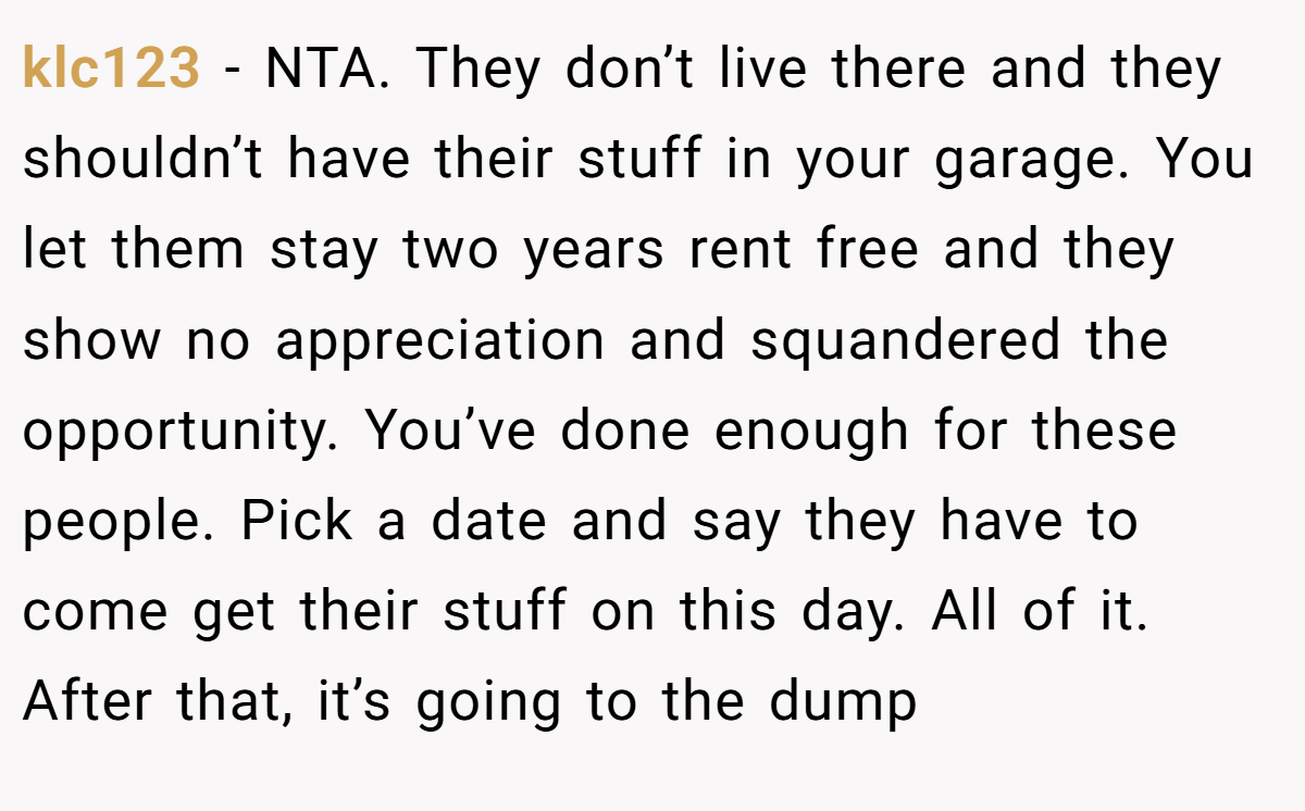 klc123 − NTA. They don’t live there and they shouldn’t have their stuff in your garage. You let them stay two years rent free and they show no appreciation and squandered the opportunity. You’ve done enough for these people. Pick a date and say they have to come get their stuff on this day. All of it. After that, it’s going to the dump