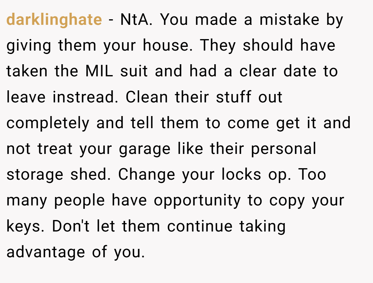 darklinghate − NtA. You made a mistake by giving them your house. They should have taken the MIL suit and had a clear date to leave instread. Clean their stuff out completely and tell them to come get it and not treat your garage like their personal storage shed. Change your locks op. Too many people have opportunity to copy your keys. Don't let them continue taking advantage of you.
