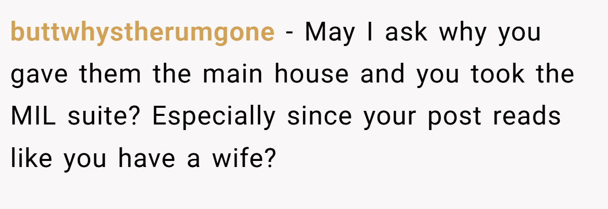 buttwhystherumgone − May I ask why you gave them the main house and you took the MIL suite? Especially since your post reads like you have a wife?
