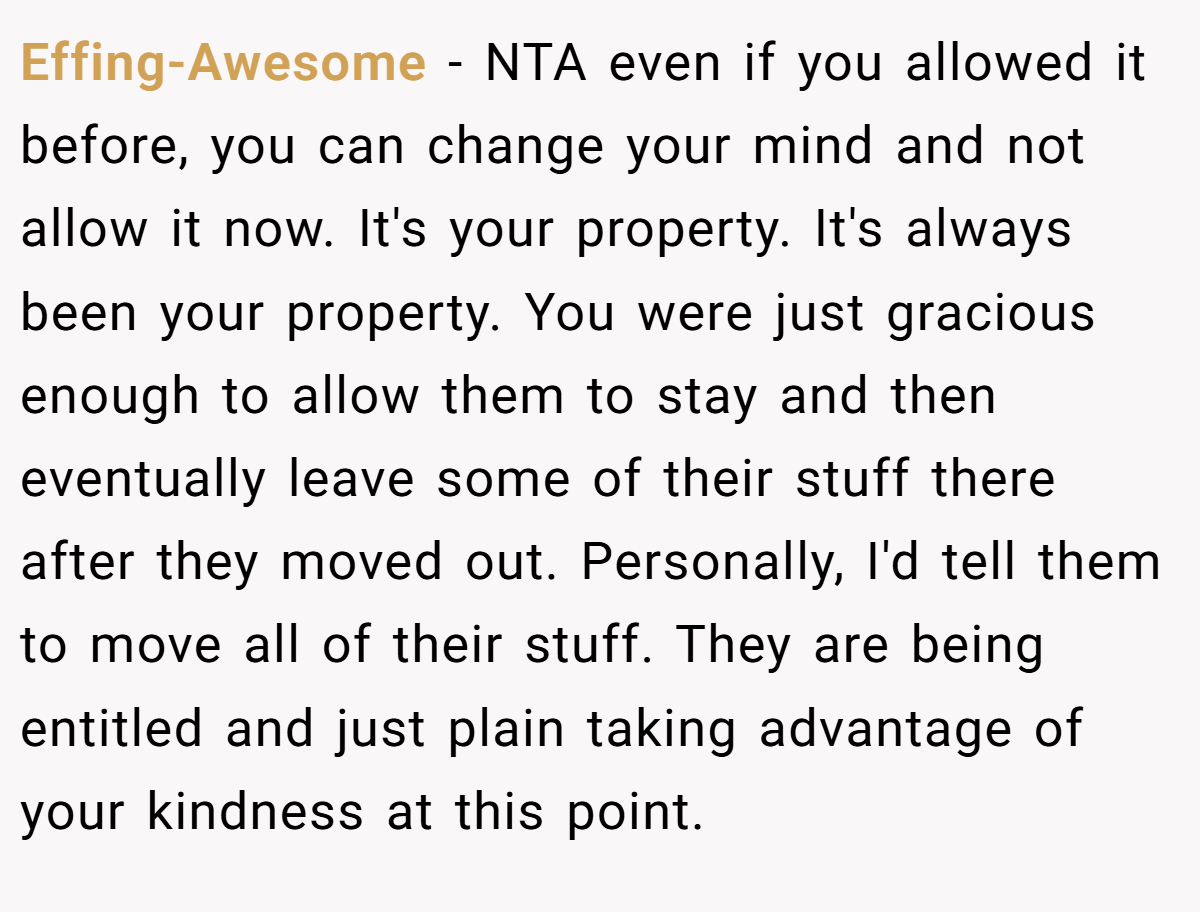 Effing-Awesome − NTA even if you allowed it before, you can change your mind and not allow it now. It's your property. It's always been your property. You were just gracious enough to allow them to stay and then eventually leave some of their stuff there after they moved out. Personally, I'd tell them to move all of their stuff. They are being entitled and just plain taking advantage of your kindness at this point.