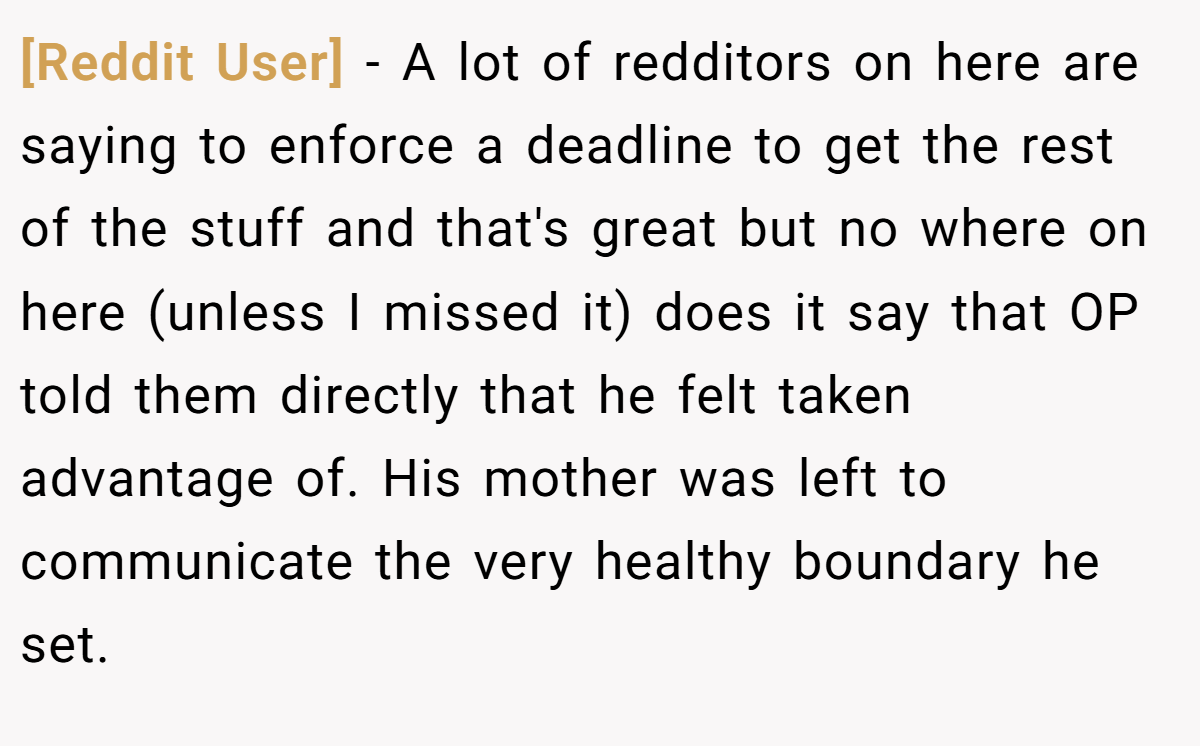[Reddit User] − A lot of redditors on here are saying to enforce a deadline to get the rest of the stuff and that's great but no where on here (unless I missed it) does it say that OP told them directly that he felt taken advantage of. His mother was left to communicate the very healthy boundary he set.