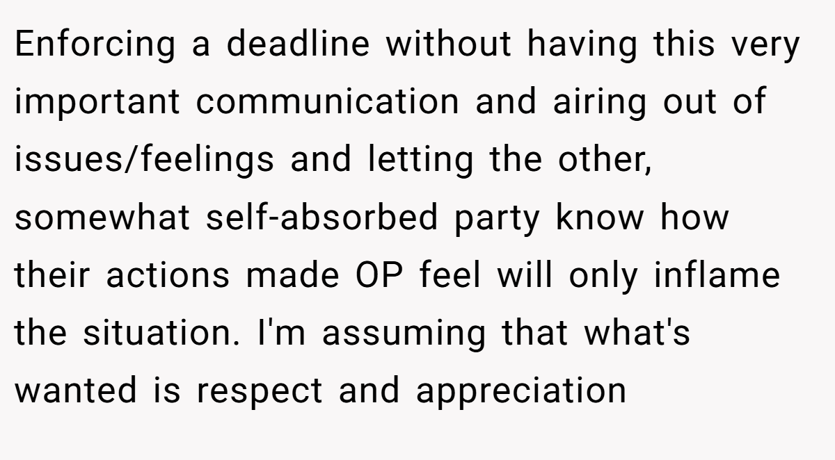 Enforcing a deadline without having this very important communication and airing out of issues/feelings and letting the other, somewhat self-absorbed party know how their actions made OP feel will only inflame the situation. I'm assuming that what's wanted is respect and appreciation