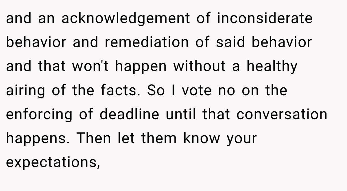and an acknowledgement of inconsiderate behavior and remediation of said behavior and that won't happen without a healthy airing of the facts. So I vote no on the enforcing of deadline until that conversation happens. Then let them know your expectations,