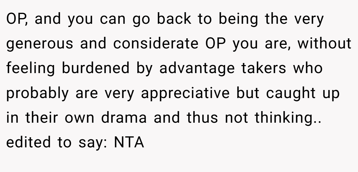 OP, and you can go back to being the very generous and considerate OP you are, without feeling burdened by advantage takers who probably are very appreciative but caught up in their own drama and thus not thinking.. edited to say: NTA