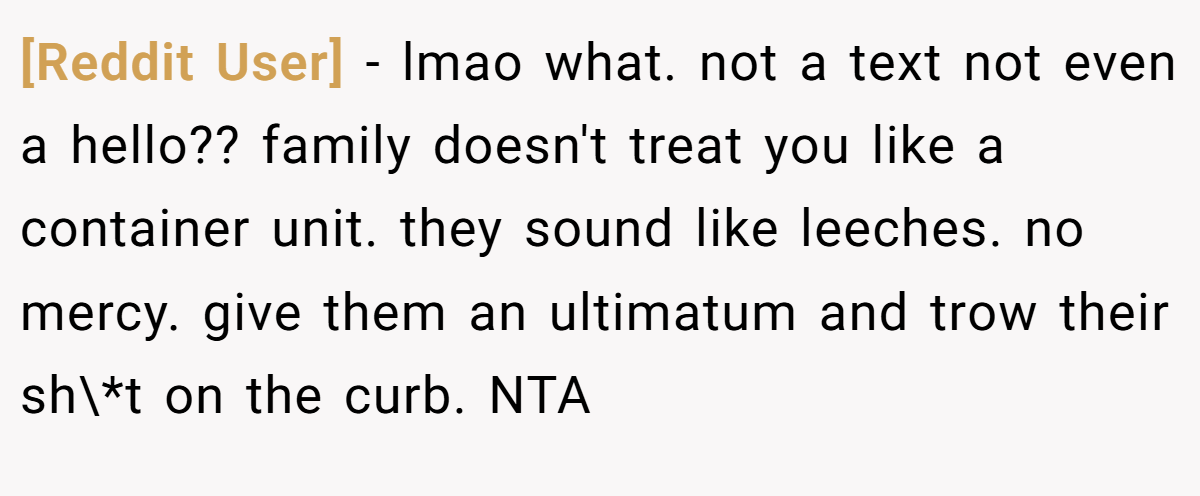 [Reddit User] − lmao what. not a text not even a hello?? family doesn't treat you like a container unit. they sound like leeches. no mercy. give them an ultimatum and trow their sh\*t on the curb. NTA