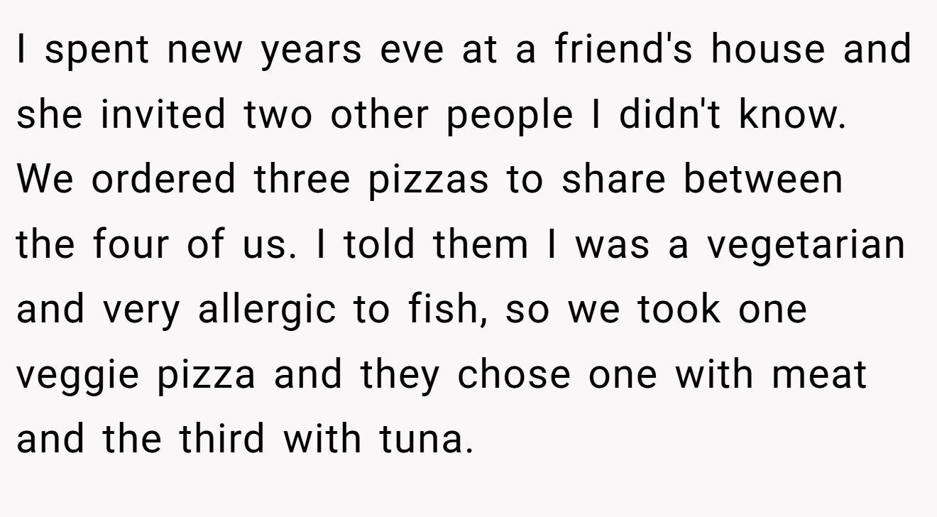 I spent new years eve at a friend's house and she invited two other people I didn't know. We ordered three pizzas to share between the four of us. I told them I was a vegetarian and very allergic to fish, so we took one veggie pizza and they chose one with meat and the third with tuna.