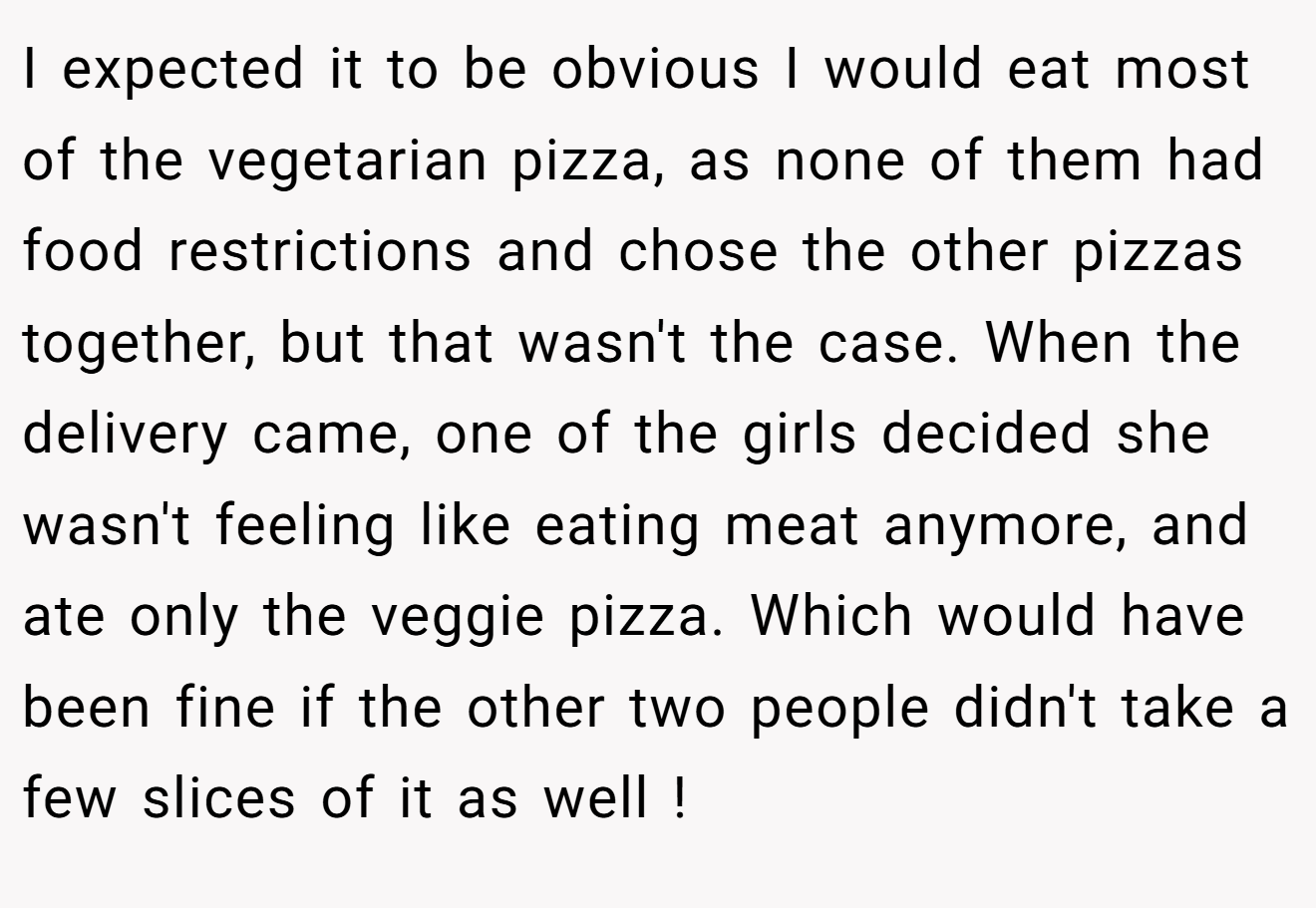 I expected it to be obvious I would eat most of the vegetarian pizza, as none of them had food restrictions and chose the other pizzas together, but that wasn't the case. When the delivery came, one of the girls decided she wasn't feeling like eating meat anymore, and ate only the veggie pizza. Which would have been fine if the other two people didn't take a few slices of it as well !