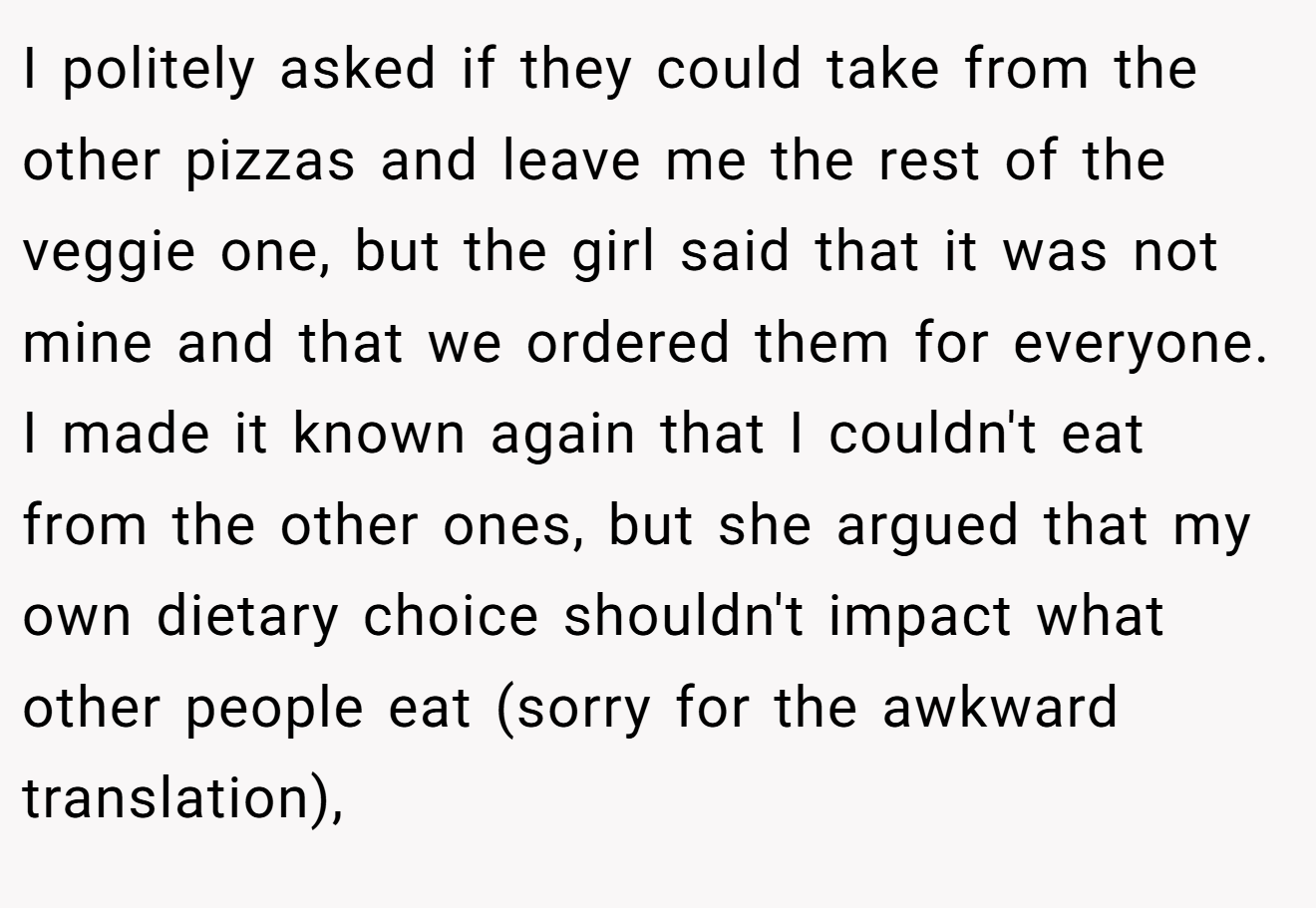 I politely asked if they could take from the other pizzas and leave me the rest of the veggie one, but the girl said that it was not mine and that we ordered them for everyone. I made it known again that I couldn't eat from the other ones, but she argued that my own dietary choice shouldn't impact what other people eat (sorry for the awkward translation),