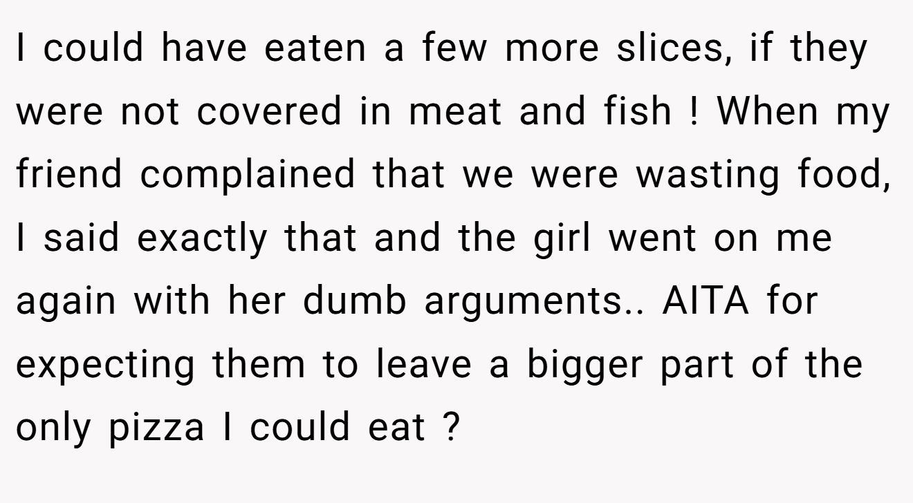 I could have eaten a few more slices, if they were not covered in meat and fish ! When my friend complained that we were wasting food, I said exactly that and the girl went on me again with her dumb arguments.. AITA for expecting them to leave a bigger part of the only pizza I could eat ?