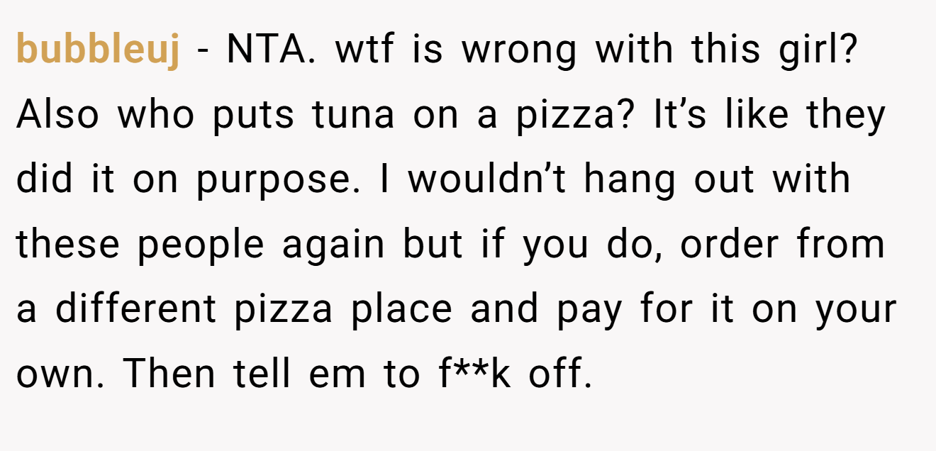 bubbleuj - NTA. wtf is wrong with this girl? Also who puts tuna on a pizza? It’s like they did it on purpose. I wouldn’t hang out with these people again but if you do, order from a different pizza place and pay for it on your own. Then tell em to f**k off.