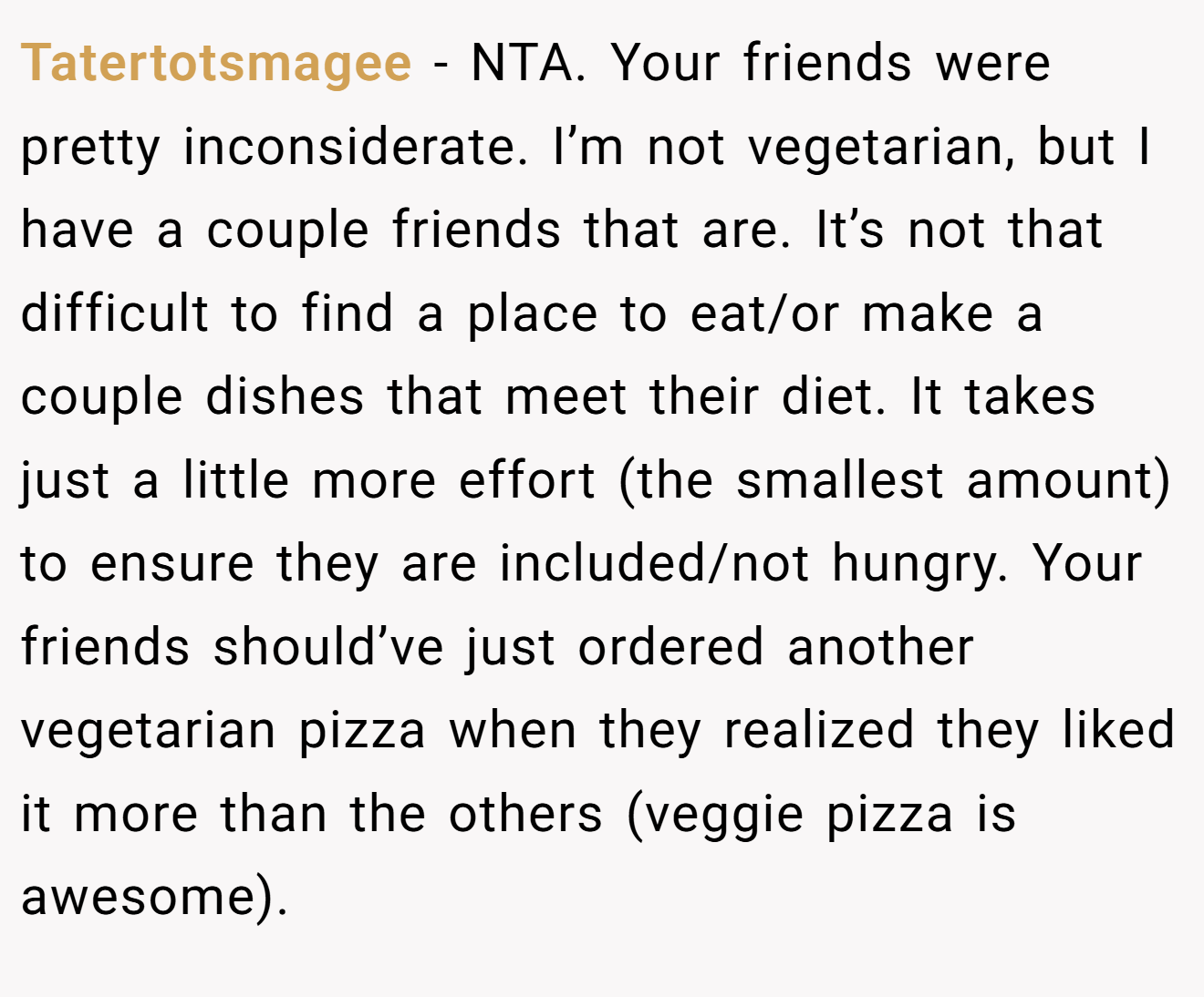 Tatertotsmagee - NTA. Your friends were pretty inconsiderate. I’m not vegetarian, but I have a couple friends that are. It’s not that difficult to find a place to eat/or make a couple dishes that meet their diet. It takes just a little more effort (the smallest amount) to ensure they are included/not hungry. Your friends should’ve just ordered another vegetarian pizza when they realized they liked it more than the others (veggie pizza is awesome).