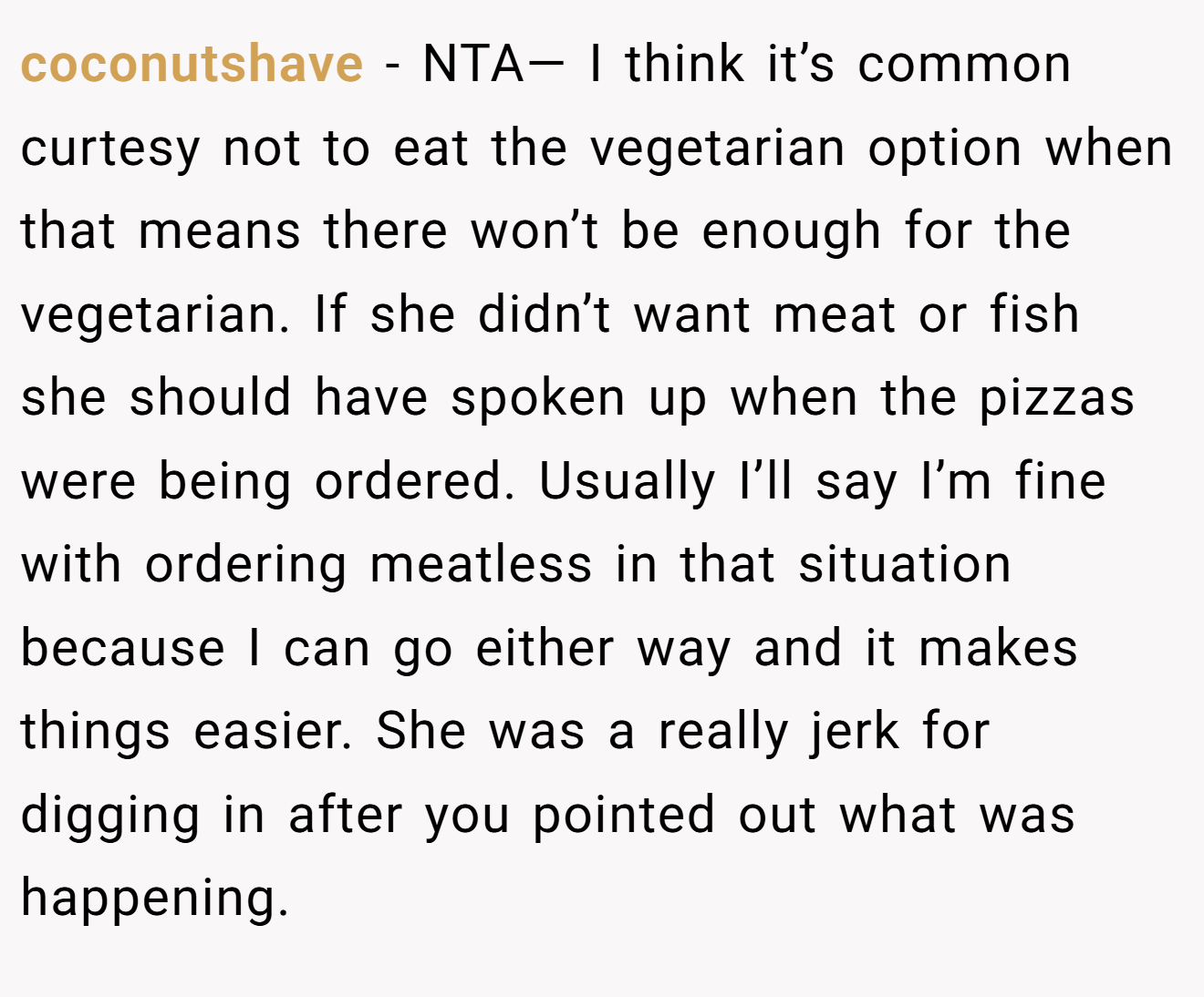 coconutshave - NTA— I think it’s common curtesy not to eat the vegetarian option when that means there won’t be enough for the vegetarian. If she didn’t want meat or fish she should have spoken up when the pizzas were being ordered. Usually I’ll say I’m fine with ordering meatless in that situation because I can go either way and it makes things easier. She was a really jerk for digging in after you pointed out what was happening.