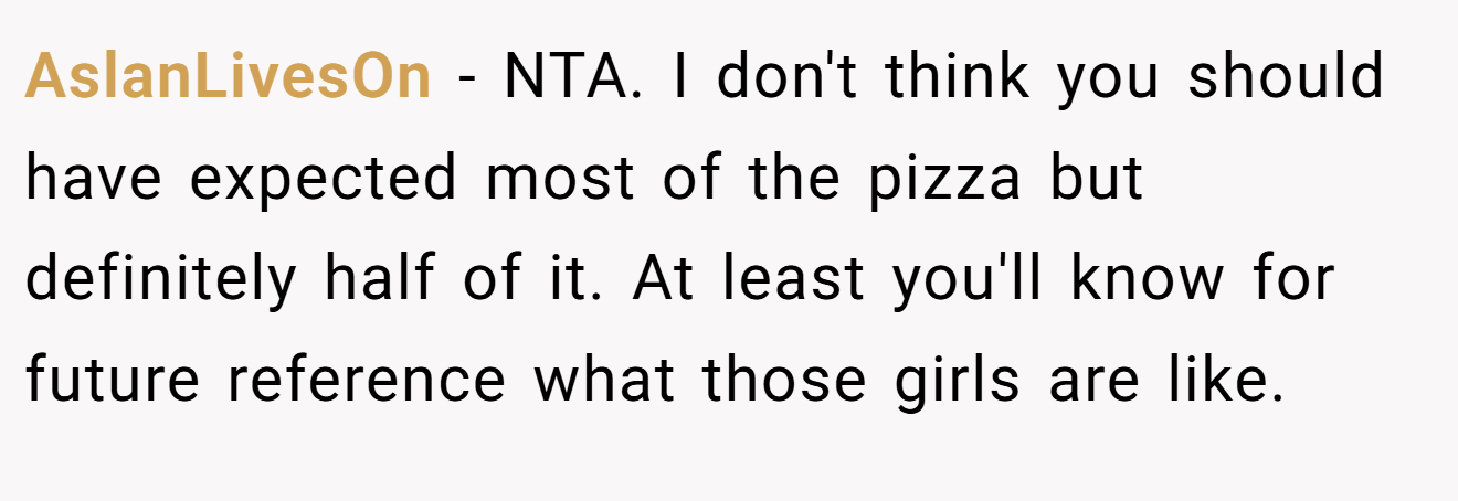 AslanLivesOn - NTA. I don't think you should have expected most of the pizza but definitely half of it. At least you'll know for future reference what those girls are like.