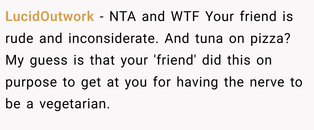 LucidOutwork - NTA and WTF Your friend is rude and inconsiderate. And tuna on pizza? My guess is that your 'friend' did this on purpose to get at you for having the nerve to be a vegetarian.