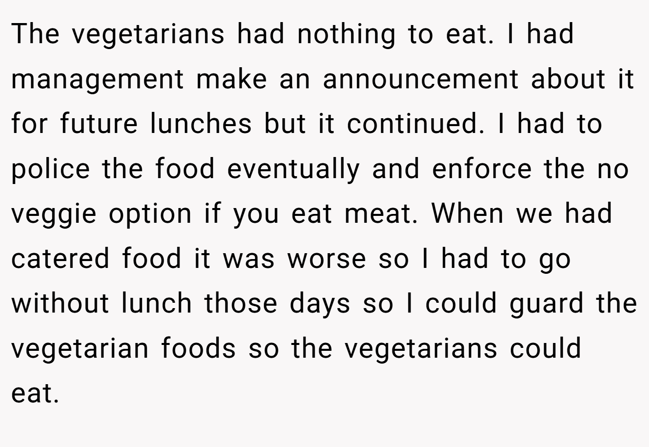 The vegetarians had nothing to eat. I had management make an announcement about it for future lunches but it continued. I had to police the food eventually and enforce the no veggie option if you eat meat. When we had catered food it was worse so I had to go without lunch those days so I could guard the vegetarian foods so the vegetarians could eat.