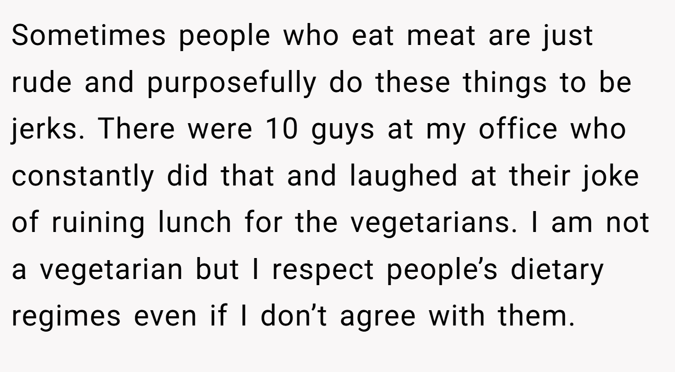 Sometimes people who eat meat are just rude and purposefully do these things to be jerks. There were 10 guys at my office who constantly did that and laughed at their joke of ruining lunch for the vegetarians. I am not a vegetarian but I respect people’s dietary regimes even if I don’t agree with them.