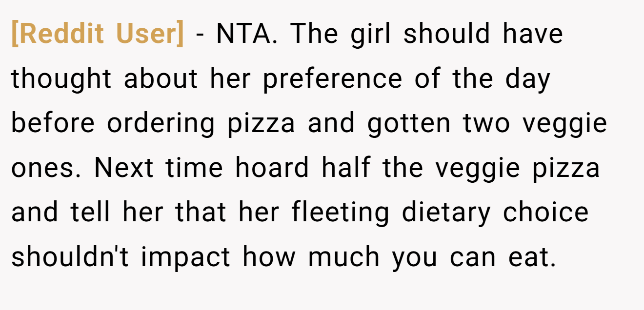 [Reddit User] - NTA. The girl should have thought about her preference of the day before ordering pizza and gotten two veggie ones. Next time hoard half the veggie pizza and tell her that her fleeting dietary choice shouldn't impact how much you can eat.