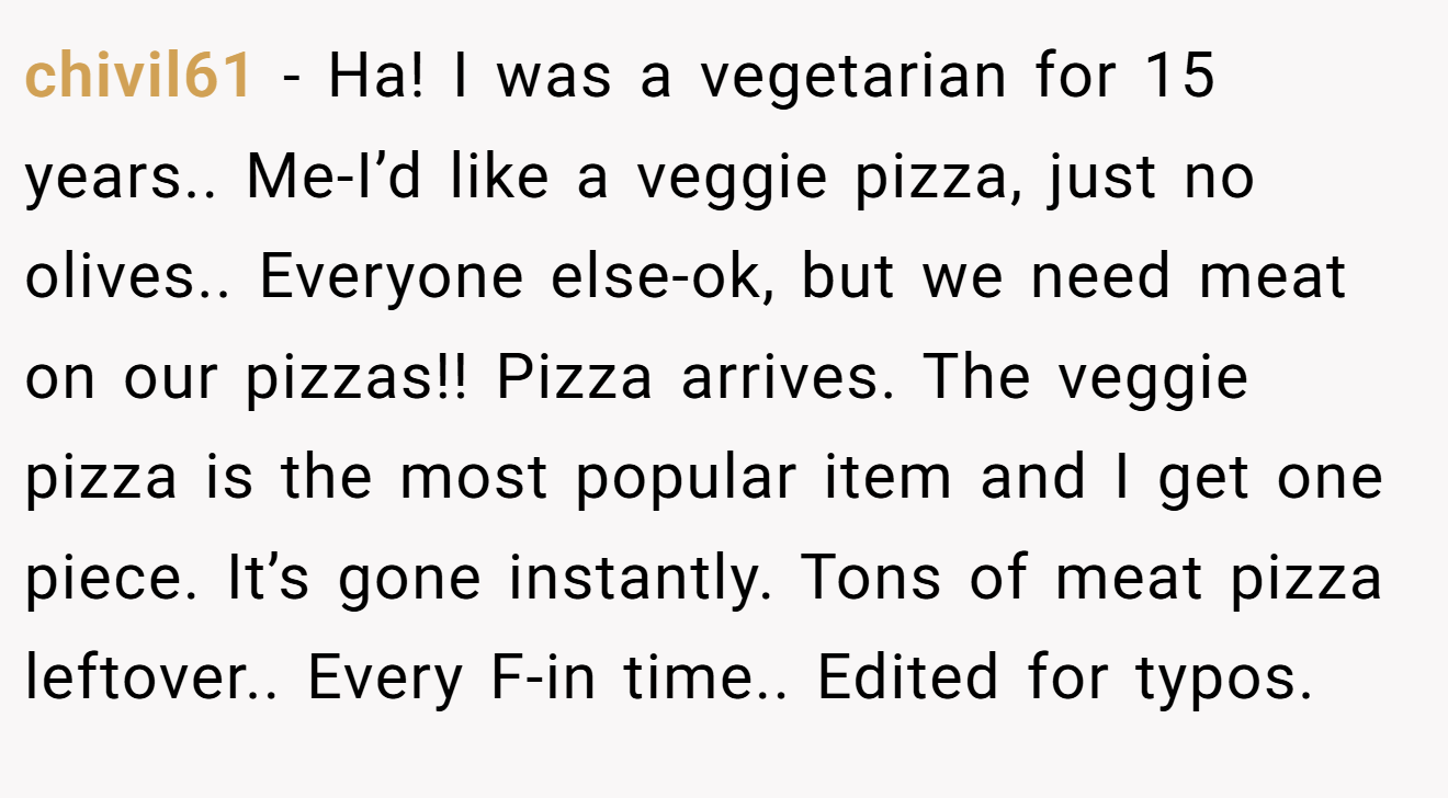 chivil61 - Ha! I was a vegetarian for 15 years.. Me-I’d like a veggie pizza, just no olives.. Everyone else-ok, but we need meat on our pizzas!! Pizza arrives. The veggie pizza is the most popular item and I get one piece. It’s gone instantly. Tons of meat pizza leftover.. Every F-in time.. Edited for typos.
