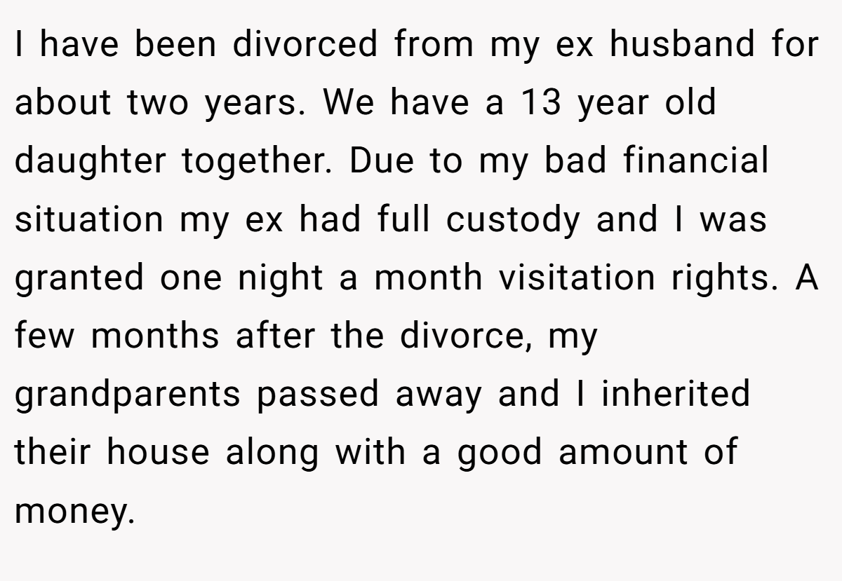 I have been divorced from my ex husband for about two years. We have a 13 year old daughter together. Due to my bad financial situation my ex had full custody and I was granted one night a month visitation rights. A few months after the divorce, my grandparents passed away and I inherited their house along with a good amount of money.