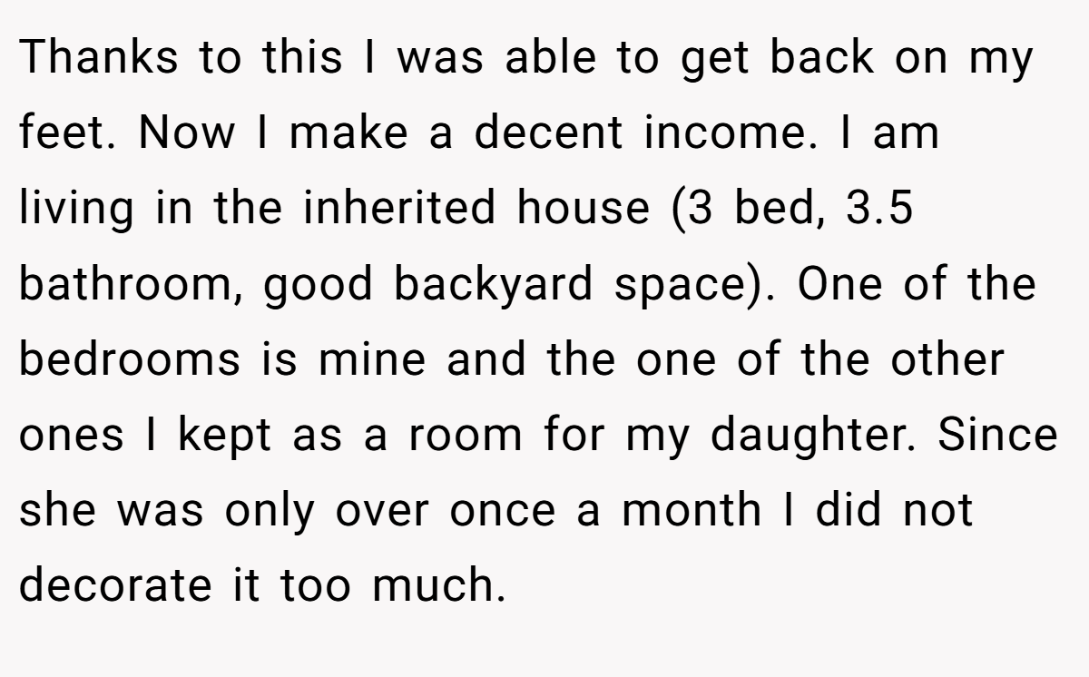 Thanks to this I was able to get back on my feet. Now I make a decent income. I am living in the inherited house (3 bed, 3.5 bathroom, good backyard space). One of the bedrooms is mine and the one of the other ones I kept as a room for my daughter. Since she was only over once a month I did not decorate it too much.