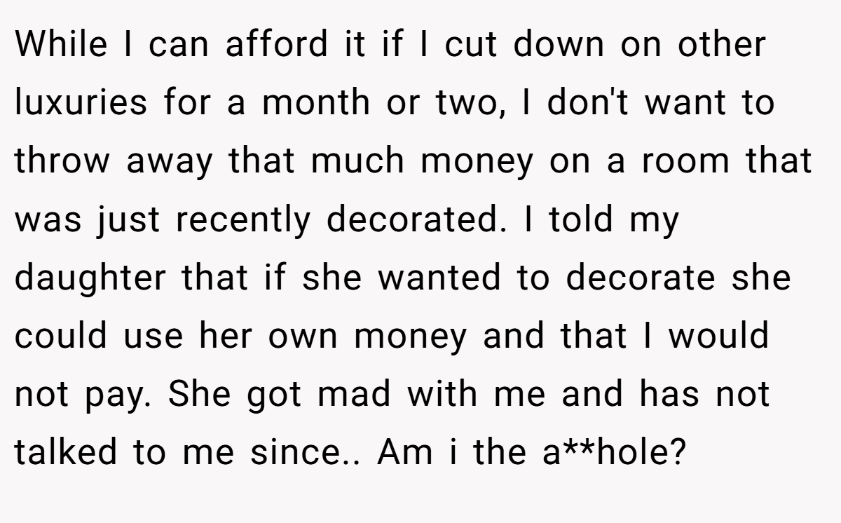 While I can afford it if I cut down on other luxuries for a month or two, I don't want to throw away that much money on a room that was just recently decorated. I told my daughter that if she wanted to decorate she could use her own money and that I would not pay. She got mad with me and has not talked to me since.. Am i the a**hole?