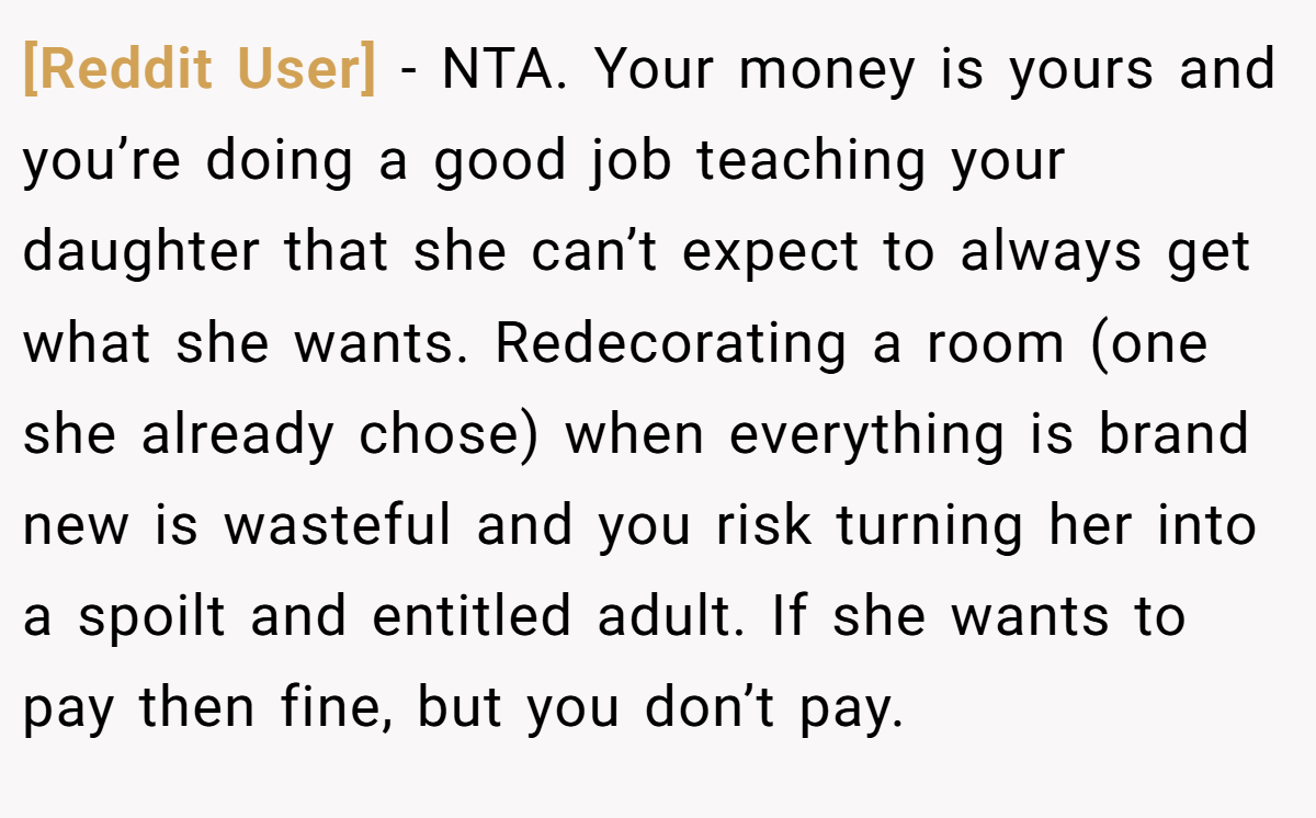 [Reddit User] − NTA. Your money is yours and you’re doing a good job teaching your daughter that she can’t expect to always get what she wants. Redecorating a room (one she already chose) when everything is brand new is wasteful and you risk turning her into a spoilt and entitled adult. If she wants to pay then fine, but you don’t pay.