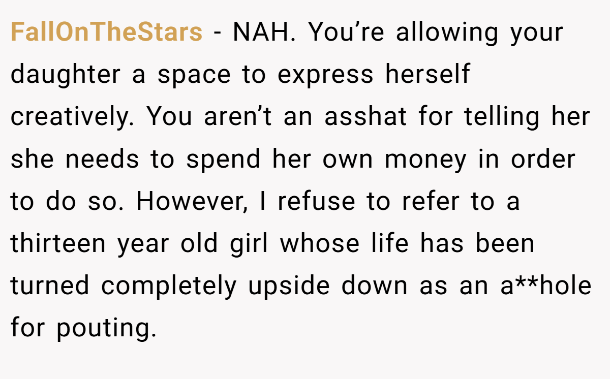 FallOnTheStars − NAH. You’re allowing your daughter a space to express herself creatively. You aren’t an asshat for telling her she needs to spend her own money in order to do so. However, I refuse to refer to a thirteen year old girl whose life has been turned completely upside down as an a**hole for pouting.