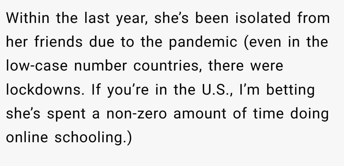 Within the last year, she’s been isolated from her friends due to the pandemic (even in the low-case number countries, there were lockdowns. If you’re in the U.S., I’m betting she’s spent a non-zero amount of time doing online schooling.)