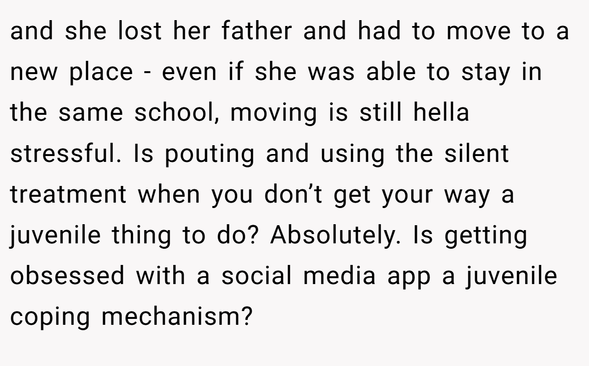 and she lost her father and had to move to a new place - even if she was able to stay in the same school, moving is still hella stressful. Is pouting and using the silent treatment when you don’t get your way a juvenile thing to do? Absolutely. Is getting obsessed with a social media app a juvenile coping mechanism?