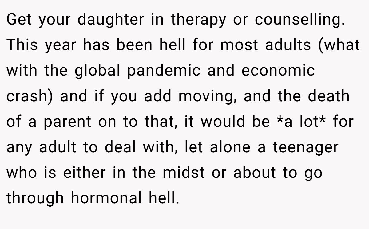 Get your daughter in therapy or counselling. This year has been hell for most adults (what with the global pandemic and economic crash) and if you add moving, and the death of a parent on to that, it would be *a lot* for any adult to deal with, let alone a teenager who is either in the midst or about to go through hormonal hell.