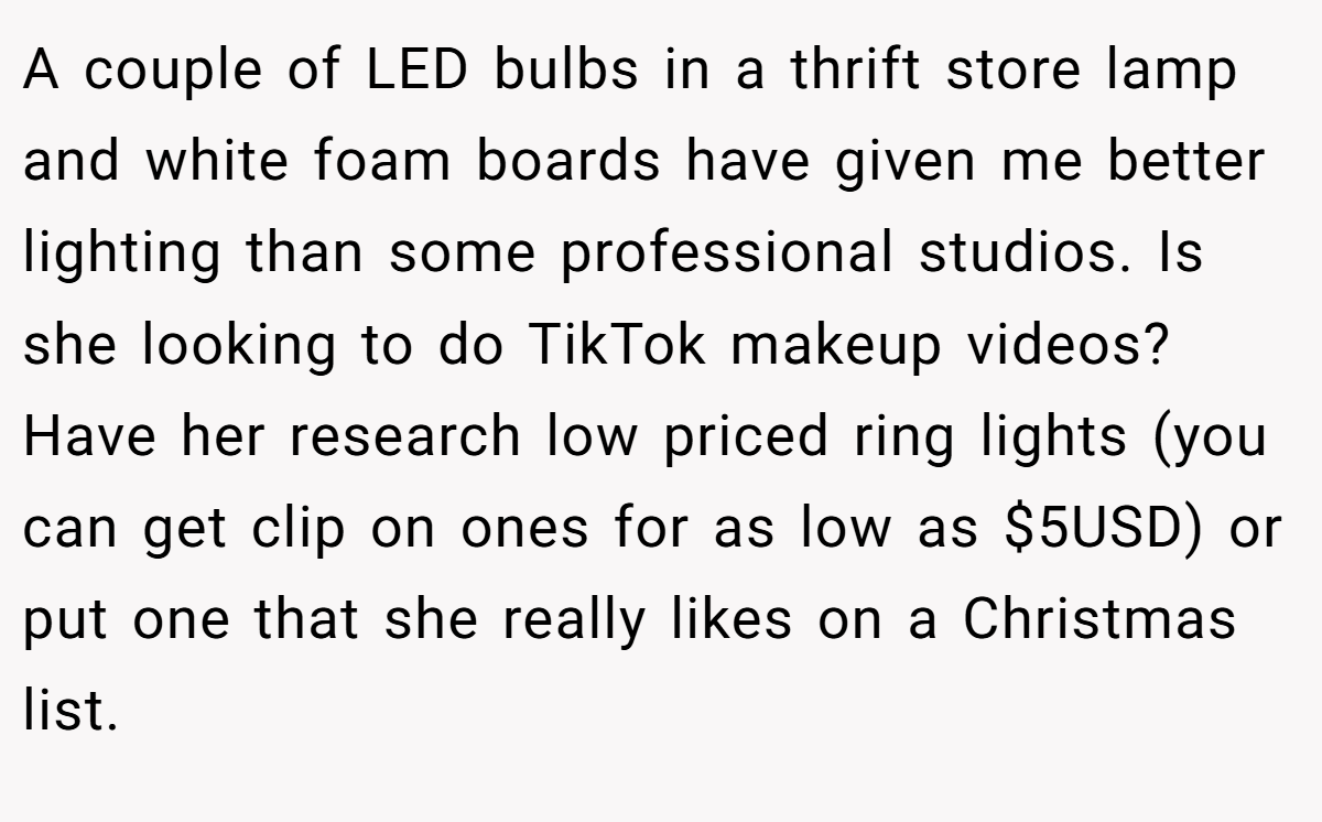 A couple of LED bulbs in a thrift store lamp and white foam boards have given me better lighting than some professional studios. Is she looking to do TikTok makeup videos? Have her research low priced ring lights (you can get clip on ones for as low as $5USD) or put one that she really likes on a Christmas list.