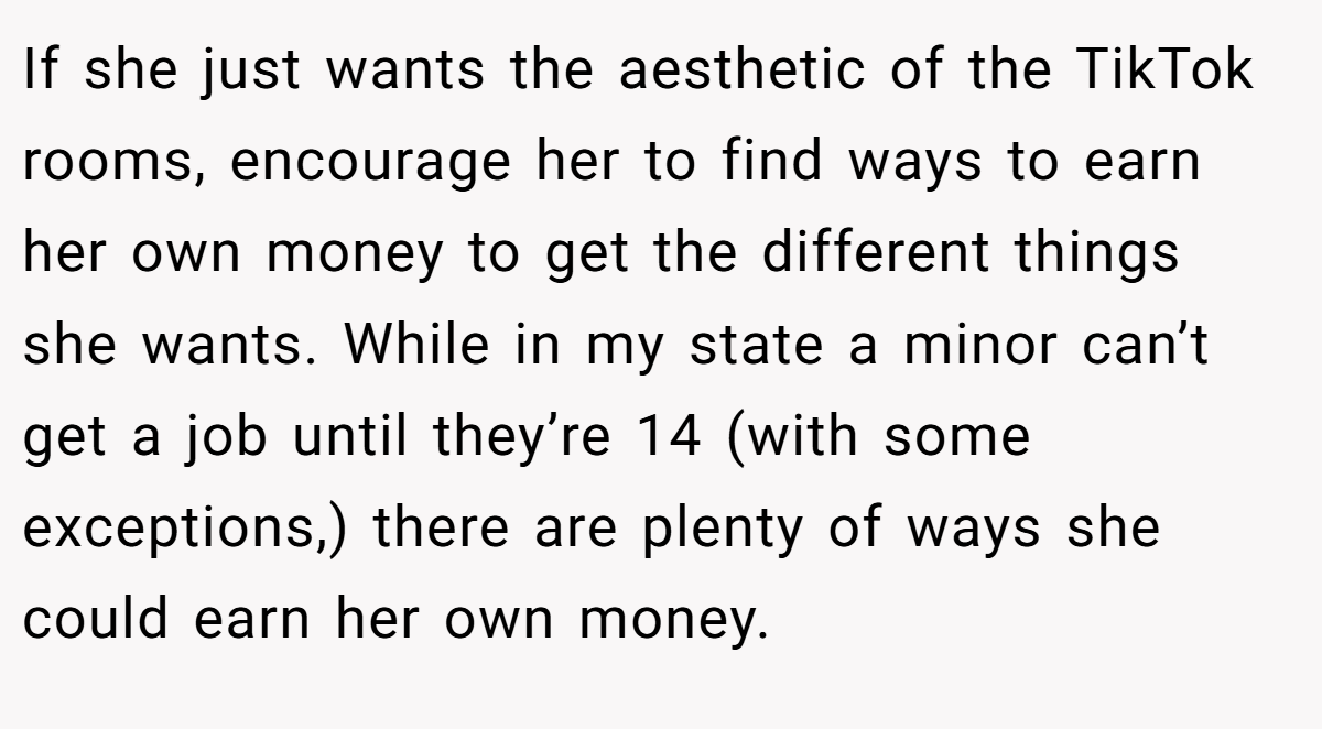 If she just wants the aesthetic of the TikTok rooms, encourage her to find ways to earn her own money to get the different things she wants. While in my state a minor can’t get a job until they’re 14 (with some exceptions,) there are plenty of ways she could earn her own money.