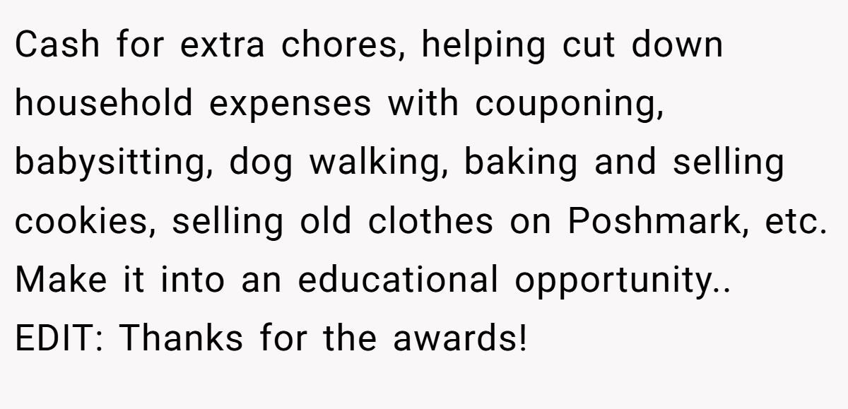 Cash for extra chores, helping cut down household expenses with couponing, babysitting, dog walking, baking and selling cookies, selling old clothes on Poshmark, etc. Make it into an educational opportunity.. EDIT: Thanks for the awards!