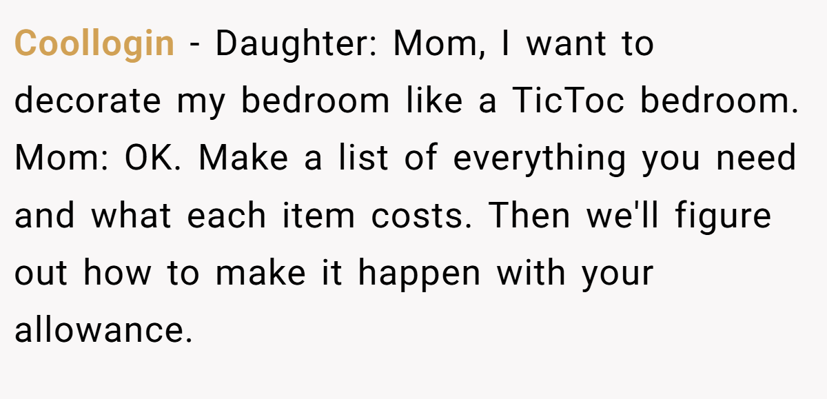 Coollogin − Daughter: Mom, I want to decorate my bedroom like a TicToc bedroom. Mom: OK. Make a list of everything you need and what each item costs. Then we'll figure out how to make it happen with your allowance.