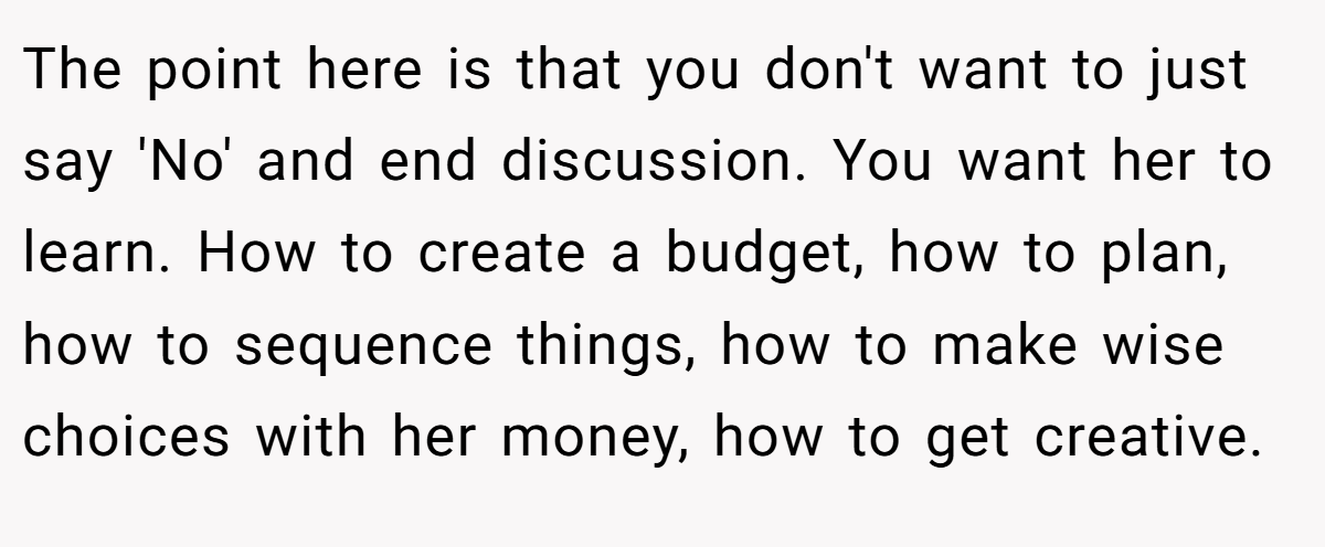 The point here is that you don't want to just say 'No' and end discussion. You want her to learn. How to create a budget, how to plan, how to sequence things, how to make wise choices with her money, how to get creative.