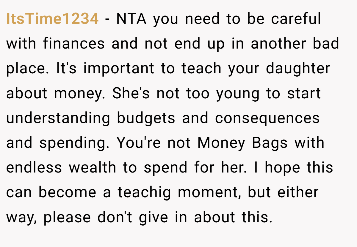 ItsTime1234 − NTA you need to be careful with finances and not end up in another bad place. It's important to teach your daughter about money. She's not too young to start understanding budgets and consequences and spending. You're not Money Bags with endless wealth to spend for her. I hope this can become a teachig moment, but either way, please don't give in about this.
