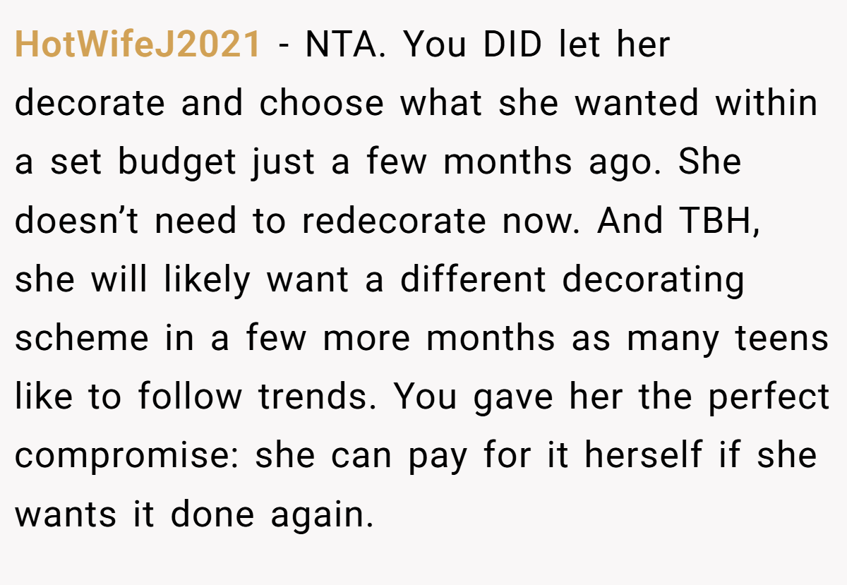 HotWifeJ2021 − NTA. You DID let her decorate and choose what she wanted within a set budget just a few months ago. She doesn’t need to redecorate now. And TBH, she will likely want a different decorating scheme in a few more months as many teens like to follow trends. You gave her the perfect compromise: she can pay for it herself if she wants it done again.