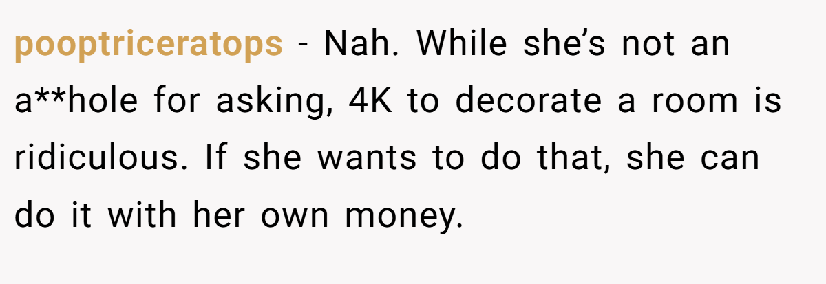 pooptriceratops − Nah. While she’s not an a**hole for asking, 4K to decorate a room is ridiculous. If she wants to do that, she can do it with her own money.